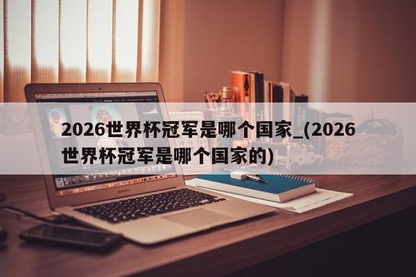 2026世界杯冠军是哪个国家_(2026世界杯冠军是哪个国家的)