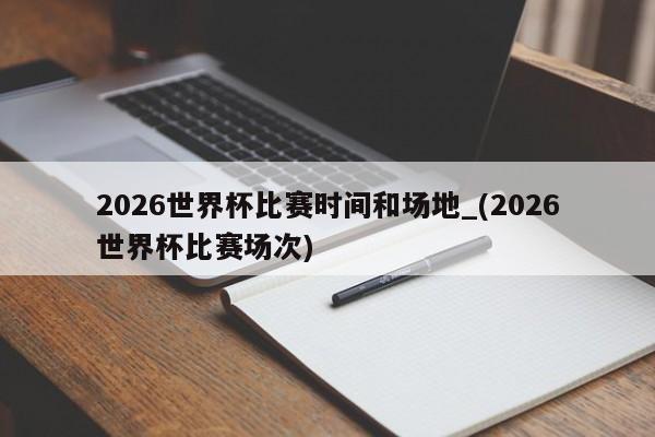 2026世界杯比赛时间和场地_(2026世界杯比赛场次)