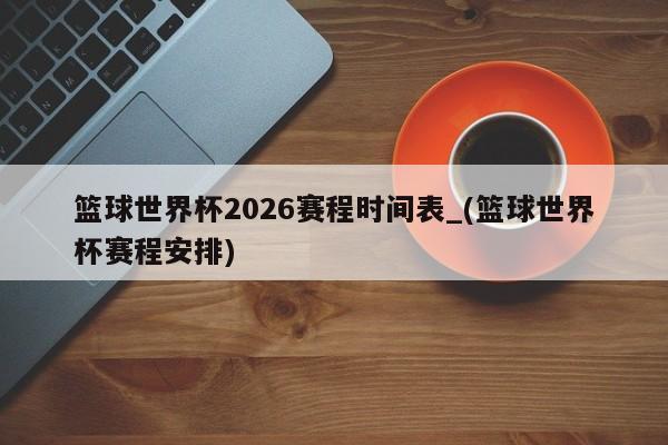 篮球世界杯2026赛程时间表_(篮球世界杯赛程安排)