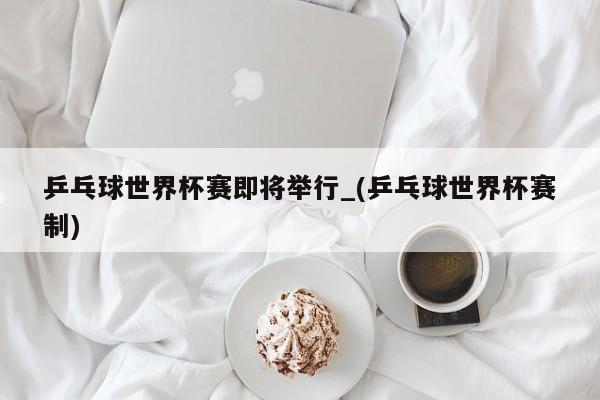 乒乓球世界杯赛即将举行_(乒乓球世界杯赛制)