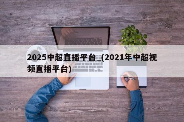 2025中超直播平台_(2021年中超视频直播平台)