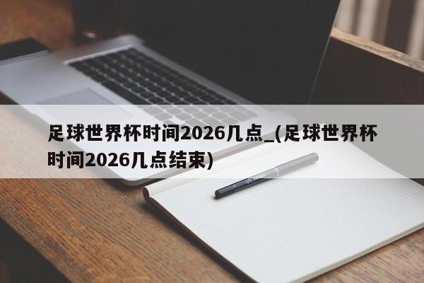 足球世界杯时间2026几点_(足球世界杯时间2026几点结束)