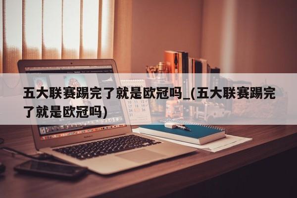 五大联赛踢完了就是欧冠吗_(五大联赛踢完了就是欧冠吗)