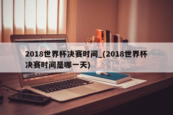 2018世界杯决赛时间_(2018世界杯决赛时间是哪一天)