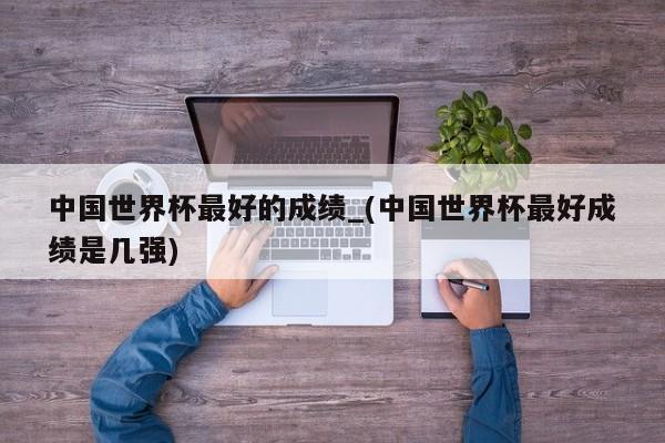 中国世界杯最好的成绩_(中国世界杯最好成绩是几强)