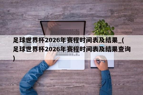 足球世界杯2026年赛程时间表及结果_(足球世界杯2026年赛程时间表及结果查询)