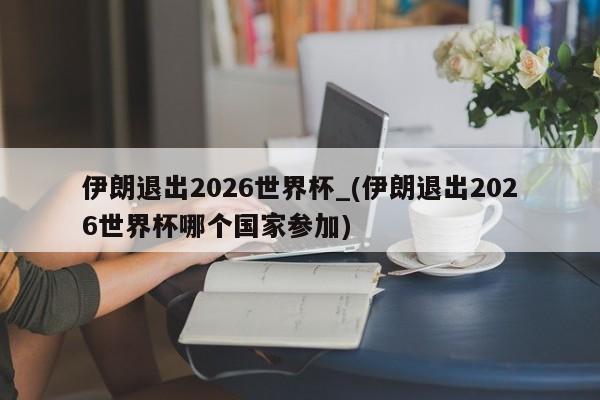 伊朗退出2026世界杯_(伊朗退出2026世界杯哪个国家参加)