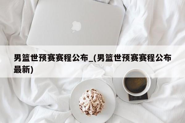 男篮世预赛赛程公布_(男篮世预赛赛程公布最新)