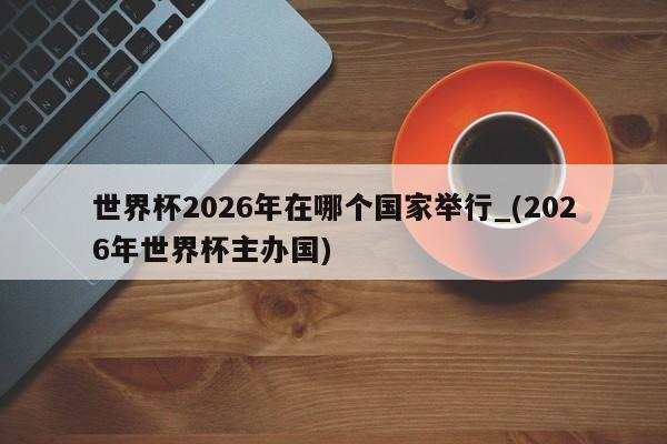 世界杯2026年在哪个国家举行_(2026年世界杯主办国)