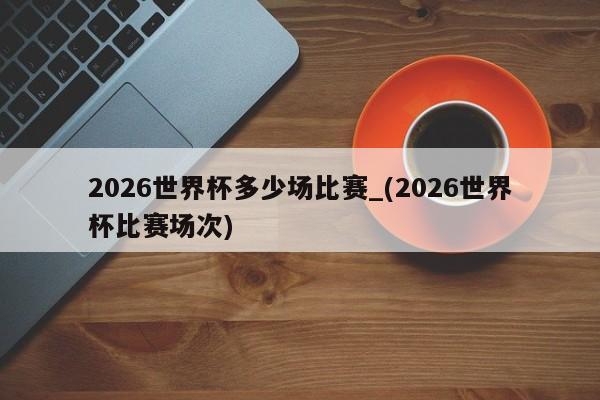 2026世界杯多少场比赛_(2026世界杯比赛场次)