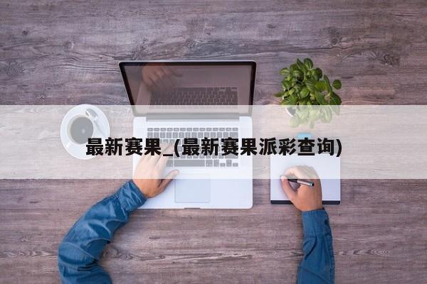 最新赛果_(最新赛果派彩查询)