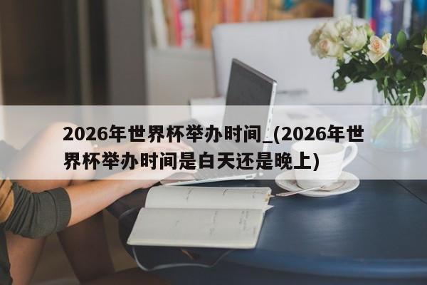 2026年世界杯举办时间_(2026年世界杯举办时间是白天还是晚上)
