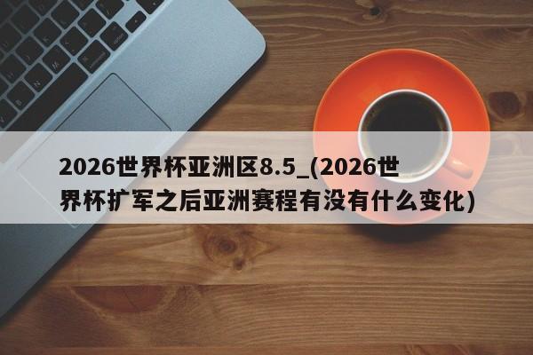 2026世界杯亚洲区8.5_(2026世界杯扩军之后亚洲赛程有没有什么变化)