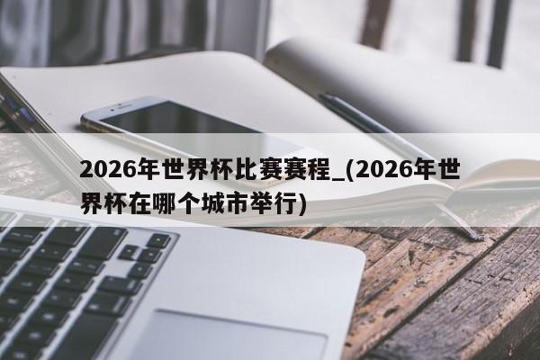 2026年世界杯比赛赛程_(2026年世界杯在哪个城市举行)