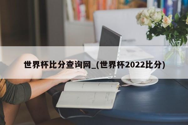 世界杯比分查询网_(世界杯2022比分)