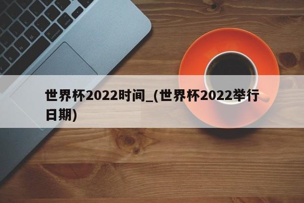 世界杯2022时间_(世界杯2022举行日期)