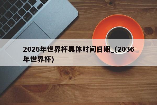 2026年世界杯具体时间日期_(2036年世界杯)