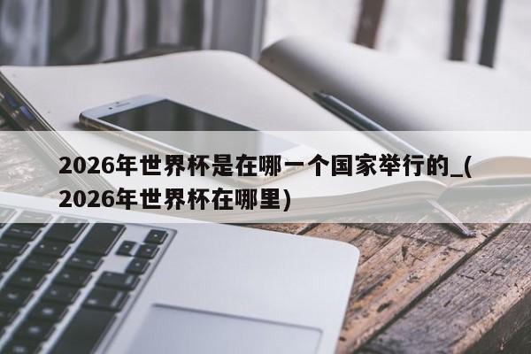 2026年世界杯是在哪一个国家举行的_(2026年世界杯在哪里)
