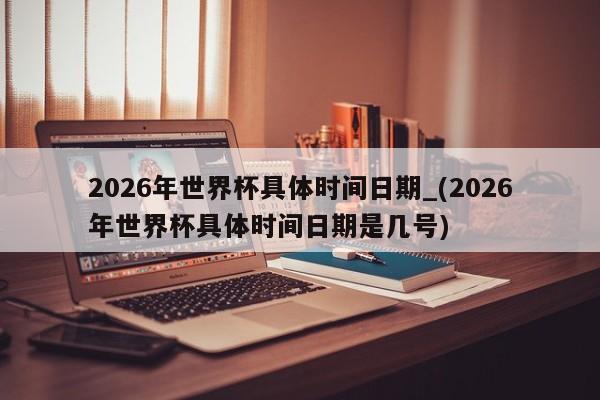 2026年世界杯具体时间日期_(2026年世界杯具体时间日期是几号)