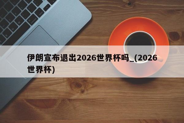 伊朗宣布退出2026世界杯吗_(2026世界杯)