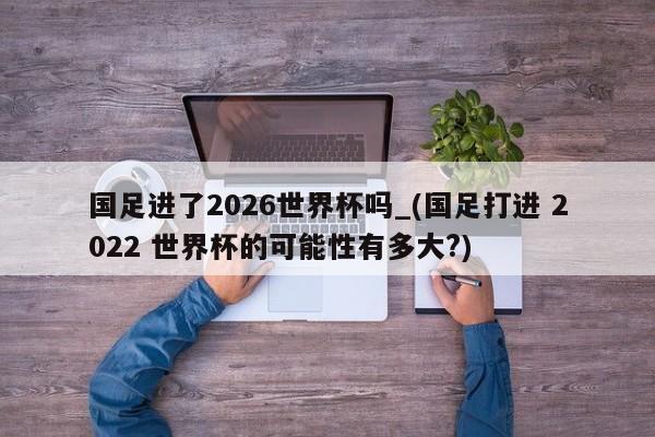 国足进了2026世界杯吗_(国足打进 2022 世界杯的可能性有多大?)