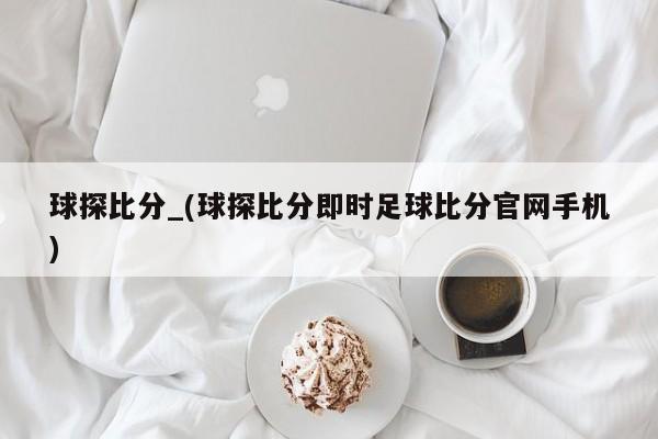 球探比分_(球探比分即时足球比分官网手机)