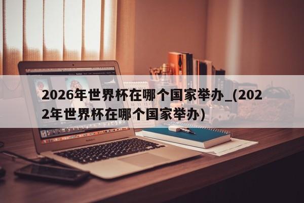2026年世界杯在哪个国家举办_(2022年世界杯在哪个国家举办)