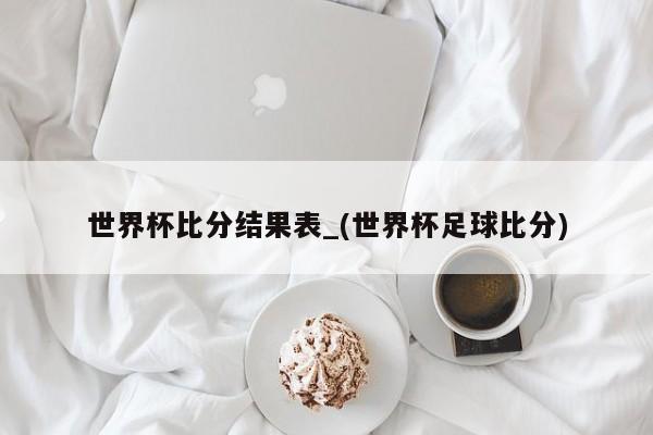 世界杯比分结果表_(世界杯足球比分)