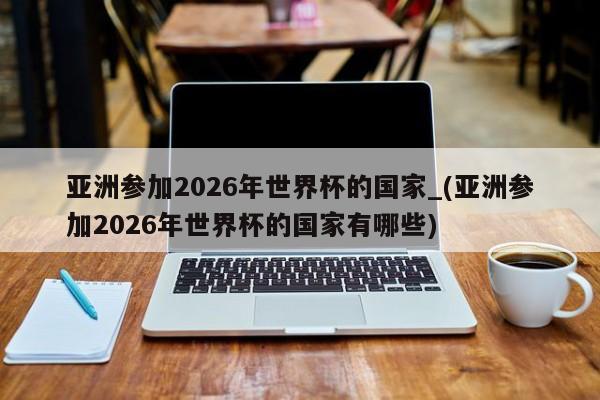 亚洲参加2026年世界杯的国家_(亚洲参加2026年世界杯的国家有哪些)