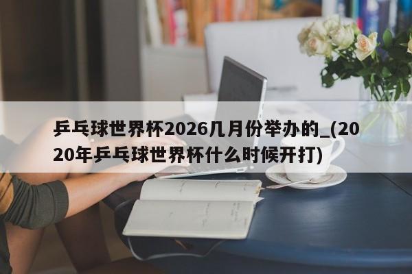 乒乓球世界杯2026几月份举办的_(2020年乒乓球世界杯什么时候开打)