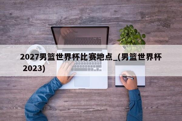 2027男篮世界杯比赛地点_(男篮世界杯 2023)