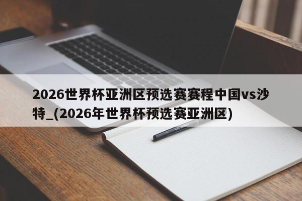 2026世界杯亚洲区预选赛赛程中国vs沙特_(2026年世界杯预选赛亚洲区)