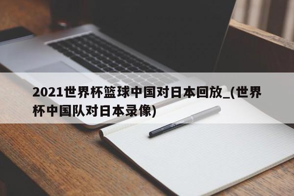 2021世界杯篮球中国对日本回放_(世界杯中国队对日本录像)