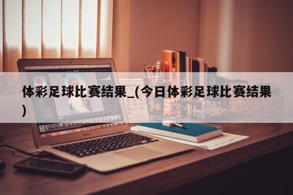 体彩足球比赛结果_(今日体彩足球比赛结果)