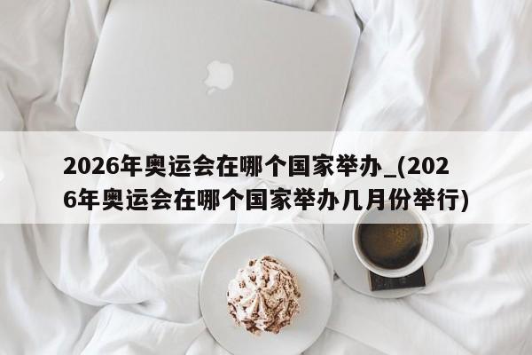 2026年奥运会在哪个国家举办_(2026年奥运会在哪个国家举办几月份举行)