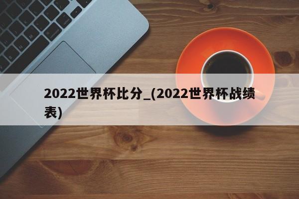 2022世界杯比分_(2022世界杯战绩表)
