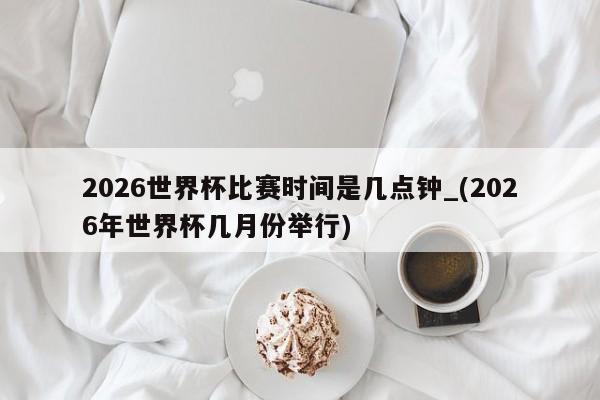 2026世界杯比赛时间是几点钟_(2026年世界杯几月份举行)