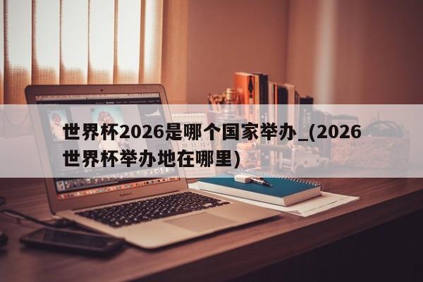 世界杯2026是哪个国家举办_(2026世界杯举办地在哪里)