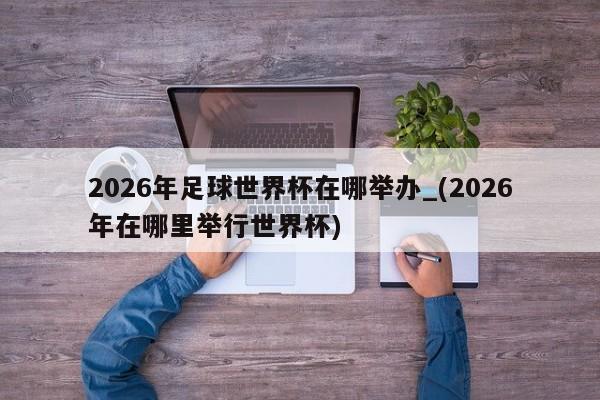 2026年足球世界杯在哪举办_(2026年在哪里举行世界杯)