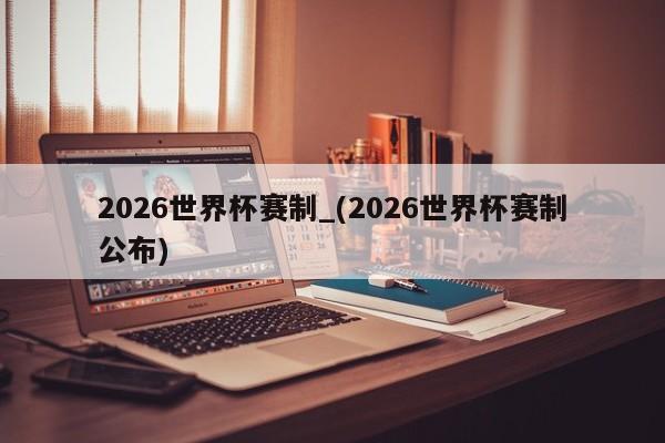 2026世界杯赛制_(2026世界杯赛制公布)