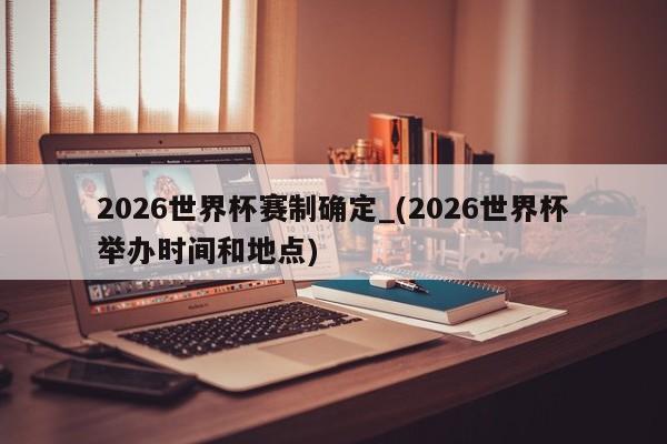 2026世界杯赛制确定_(2026世界杯举办时间和地点)