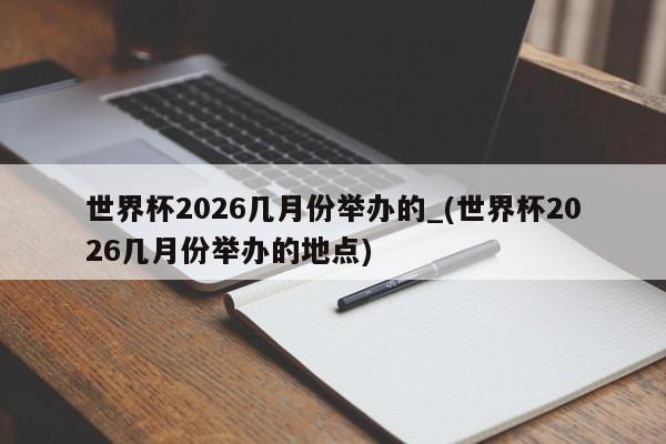 世界杯2026几月份举办的_(世界杯2026几月份举办的地点)