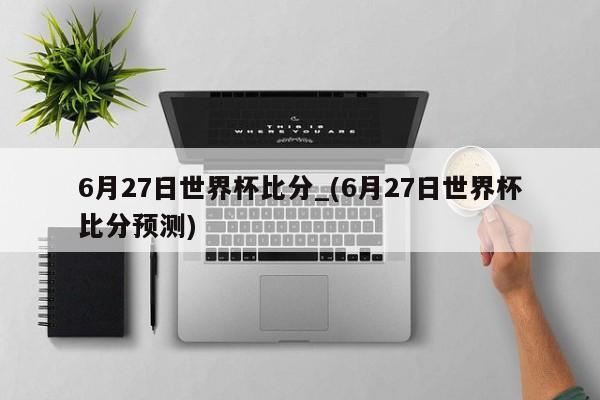 6月27日世界杯比分_(6月27日世界杯比分预测)