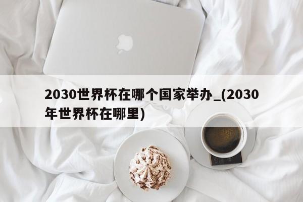 2030世界杯在哪个国家举办_(2030年世界杯在哪里)