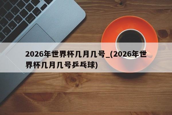 2026年世界杯几月几号_(2026年世界杯几月几号乒乓球)