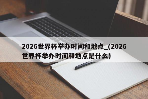 2026世界杯举办时间和地点_(2026世界杯举办时间和地点是什么)