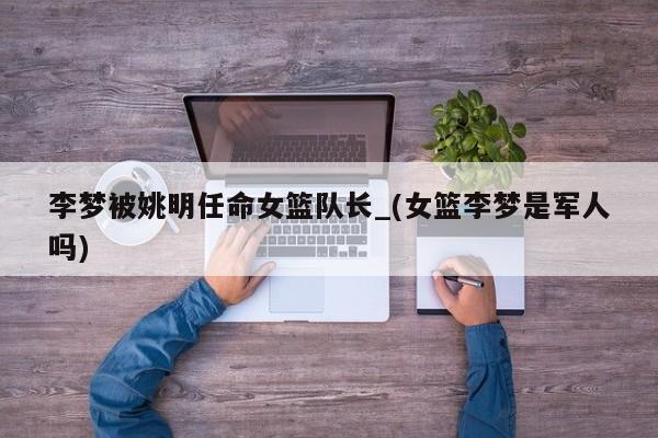 李梦被姚明任命女篮队长_(女篮李梦是军人吗)