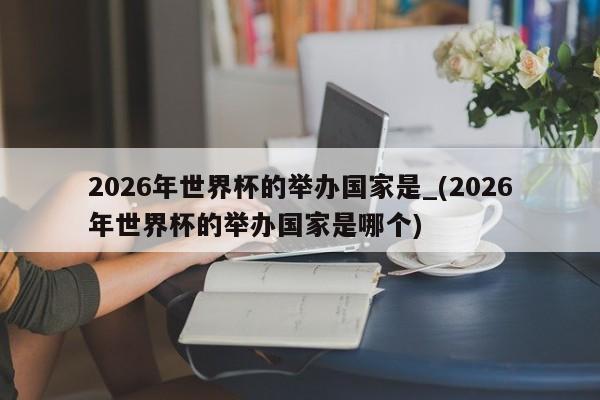 2026年世界杯的举办国家是_(2026年世界杯的举办国家是哪个)