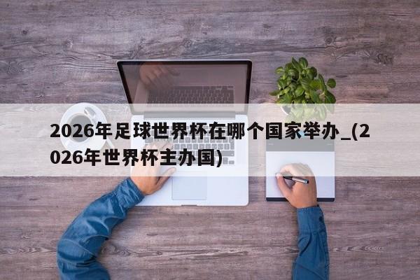 2026年足球世界杯在哪个国家举办_(2026年世界杯主办国)
