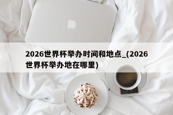 2026世界杯举办时间和地点_(2026世界杯举办地在哪里)